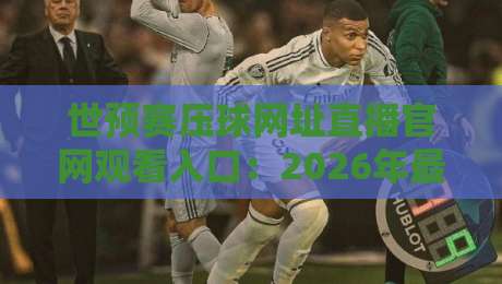 世预赛压球网址直播官网观看入口：2026年最全观赛指南与避坑攻略