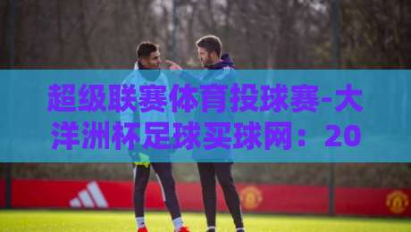 超级联赛体育投球赛-大洋洲杯足球买球网：2026赛季【超级联赛体育投球赛-大洋洲杯足球买球网】新规与实战策略