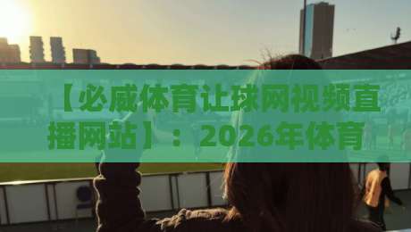 【必威体育让球网视频直播网站】：2026年体育迷必备的观赛与盘口分析平台