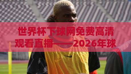 世界杯下球网免费高清观看直播——2026年球迷必知！最全免费高清直播平台与观赛攻略