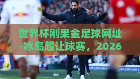 世界杯刚果金足球网址-冰岛超让球赛，2026年最值得关注的足球投注新趋势