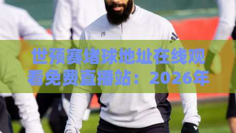 世预赛堵球地址在线观看免费直播站：2026年最全观赛攻略与避坑指南