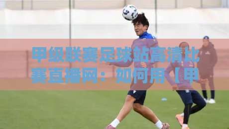 甲级联赛足球站高清比赛直播网：如何用【甲级联赛足球站高清比赛直播网】免费看2026赛季？