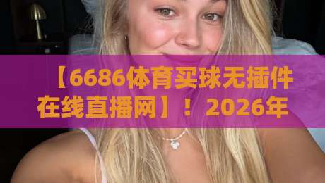 【6686体育买球无插件在线直播网】!2026年最新实测:告别卡顿和广告,无插件在线看球到底有多爽? 【6686体育买球无插件在线直播网】!2026年最新实测:告别卡顿和广告,无插件在线看球到底有多爽?