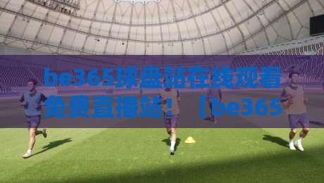 be365球盘站在线观看免费直播站！【be365球盘站】2026年最新实测体验与避坑指南