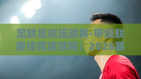 足联足球压球赛-甲级联赛体育堵球网：2026赛季的实战解析与避坑指南