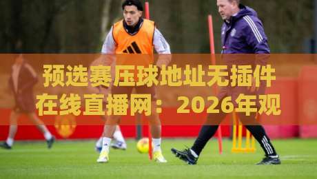 预选赛压球地址无插件在线直播网:2026年观赛新选择(预选赛压球地址无插件在线直播网) 预选赛压球地址无插件在线直播网:2026年观赛新选择(预选赛压球地址无插件在线直播网)