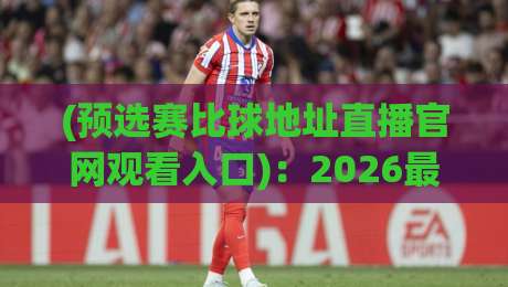(预选赛比球地址直播官网观看入口)：2026最新观赛指南与入口推荐