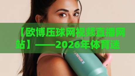 【欧博压球网视频直播网站】——2026年体育迷必看的五大亮点揭秘