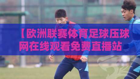 【欧洲联赛体育足球压球网在线观看免费直播站】: 2026年球迷必收藏的三大观赛新趋势 【欧洲联赛体育足球压球网在线观看免费直播站】: 2026年球迷必收藏的三大观赛新趋势