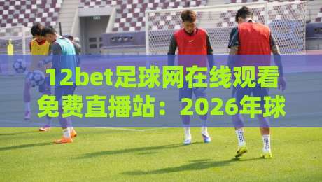 12bet足球网在线观看免费直播站：2026年球迷必备的观赛新选择