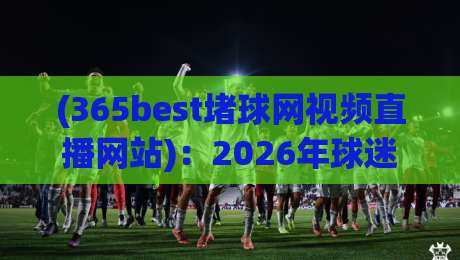 (365best堵球网视频直播网站)：2026年球迷必收藏的观赛神器，到底香不香？