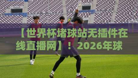 【世界杯堵球站无插件在线直播网】！2026年球迷必看的观赛新方式