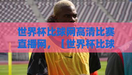世界杯比球网高清比赛直播网，【世界杯比球网高清比赛直播网】2026世界杯观赛新体验：高清流畅不卡顿！