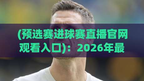 (预选赛进球赛直播官网观看入口)：2026年最全指南——从官网找到高清直播，看完这篇就够了