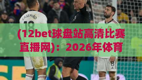 (12bet球盘站高清比赛直播网)：2026年体育迷的终极观赛神器，高清流畅不卡顿，你体验过了吗？
