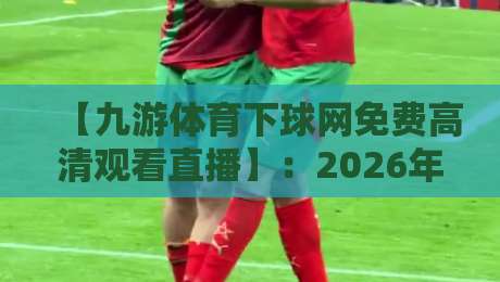 【九游体育下球网免费高清观看直播】：2026年球迷必看的三大观赛新姿势