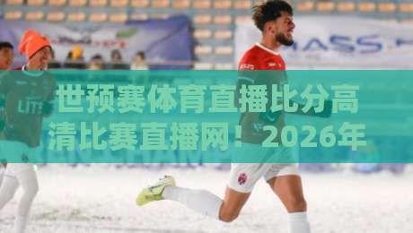 世预赛体育直播比分高清比赛直播网！2026年亚洲区激战正酣，哪里看最稳？