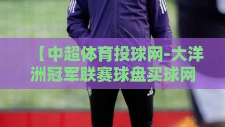 【中超体育投球网-大洋洲冠军联赛球盘买球网】: 2026赛季盘口深度解析与投注指南