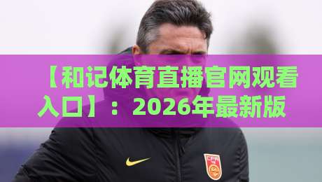 【和记体育直播官网观看入口】：2026年最新版一键直达教程与避坑指南