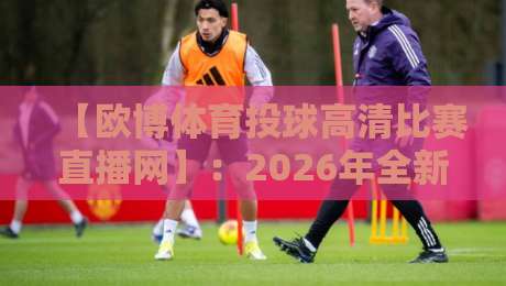 【欧博体育投球高清比赛直播网】：2026年全新观赛体验，尽在欧博体育投球高清比赛直播网