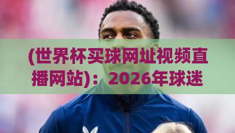 (世界杯买球网址视频直播网站)：2026年球迷必看的三大避坑指南与实测推荐