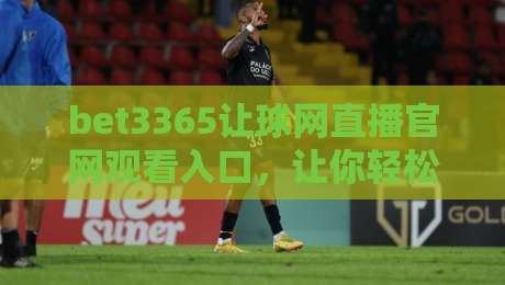 bet3365让球网直播官网观看入口,让你轻松掌握赛事动态! bet3365让球网直播官网观看入口,让你轻松掌握赛事动态!
