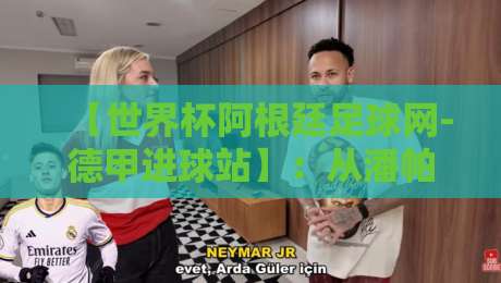 【世界杯阿根廷足球网-德甲进球站】：从潘帕斯雄鹰到德甲射手榜，2026年的新篇章
