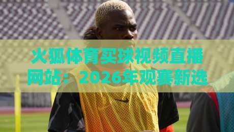 火狐体育买球视频直播网站:2026年观赛新选择,这些细节你注意到了吗? 火狐体育买球视频直播网站:2026年观赛新选择,这些细节你注意到了吗?