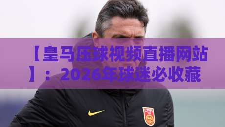 【皇马压球视频直播网站】：2026年球迷必收藏的高清观赛平台推荐