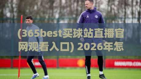 (365best买球站直播官网观看入口) 2026年怎么找？实测与避坑指南