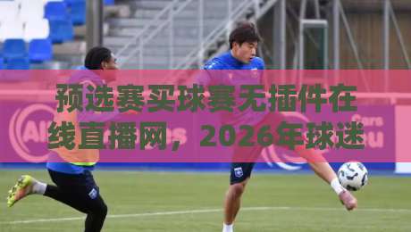 预选赛买球赛无插件在线直播网，2026年球迷最该收藏的观赛指南