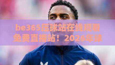 be365压球站在线观看免费直播站！2026年球迷必知的观赛新选择