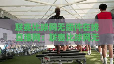 联赛比球网无插件在线直播网：联赛比球网无插件在线直播网，2026年观赛新体验