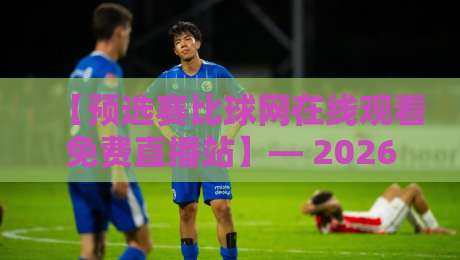 【预选赛比球网在线观看免费直播站】— 2026球迷的观赛新选择，你试过没？