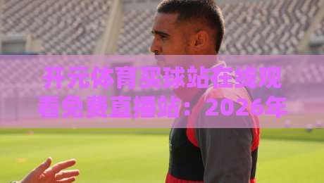 开元体育买球站在线观看免费直播站:2026年实测体验与观赛秘籍大公开 开元体育买球站在线观看免费直播站:2026年实测体验与观赛秘籍大公开