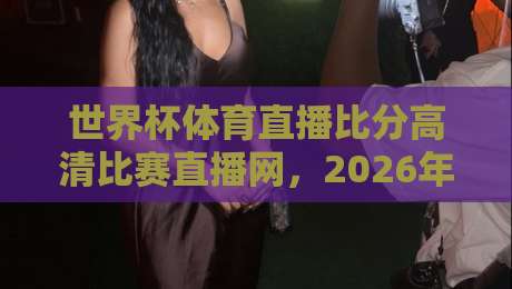 世界杯体育直播比分高清比赛直播网,2026年球迷必备观赛指南 世界杯体育直播比分高清比赛直播网,2026年球迷必备观赛指南