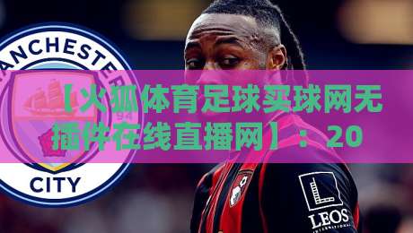 【火狐体育足球买球网无插件在线直播网】:2026年球迷看球新选择,零门槛畅享高清赛事 【火狐体育足球买球网无插件在线直播网】:2026年球迷看球新选择,零门槛畅享高清赛事