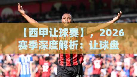 【西甲让球赛】，2026赛季深度解析：让球盘口背后的玄机与实战策略