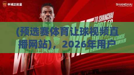 (预选赛体育让球视频直播网站),2026年用户真实测评与避坑指南 (预选赛体育让球视频直播网站),2026年用户真实测评与避坑指南
