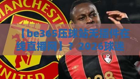 【be365压球站无插件在线直播网】？2026球迷的新大陆，我说说真实体验！