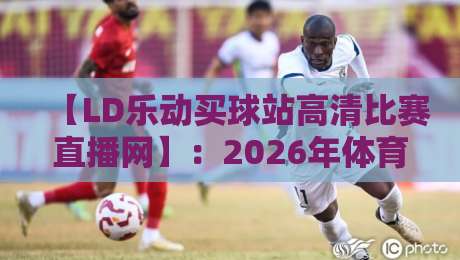 【LD乐动买球站高清比赛直播网】:2026年体育迷的观赛新选择?咱们聊聊 【LD乐动买球站高清比赛直播网】:2026年体育迷的观赛新选择?咱们聊聊