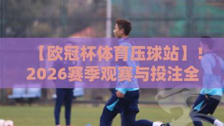 【欧冠杯体育压球站】！2026赛季观赛与投注全新指南