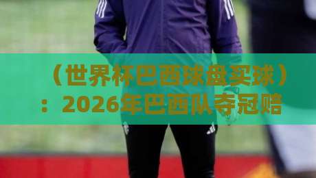 （世界杯巴西球盘买球）：2026年巴西队夺冠赔率与盘口深度解析