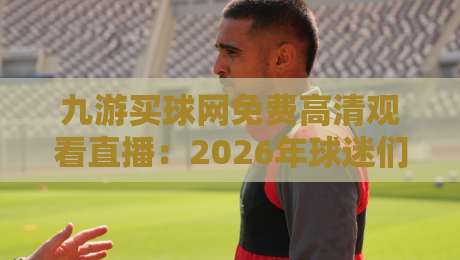 九游买球网免费高清观看直播:2026年球迷们的新宠儿,讲真体验如何? 九游买球网免费高清观看直播:2026年球迷们的新宠儿,讲真体验如何?