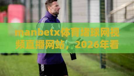 manbetx体育堵球网视频直播网站，2026年看球赛的新选择？