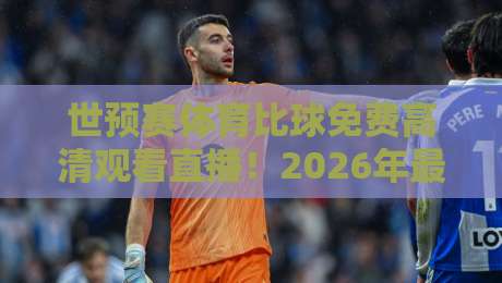 世预赛体育比球免费高清观看直播！2026年最新观赛指南与免费渠道实测