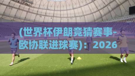 (世界杯伊朗竞猜赛事-欧协联进球赛)：2026年最新投注策略与深度解析