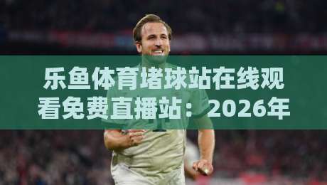 乐鱼体育堵球站在线观看免费直播站：2026年球迷必备的高清观赛指南