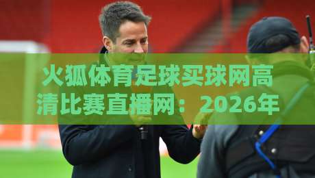 火狐体育足球买球网高清比赛直播网：2026年最值得收藏的观赛平台攻略